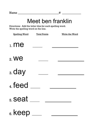 Name ____________________________# _____________


                 Meet ben franklin
Directions: Add the letter tiles for each spelling word.
Write the spelling word on the line.

     Spelling Word        Total Points             Write the Word




1.   me                ______             _________

2.   we                     ______              _________

3.   day                    ______              _________

4.   feed ______                         _________

5.   seat ______                   _________

6.   keep ______                         _________
 