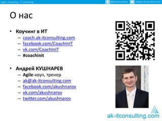 О нас 
• Коучинг в ИТ 
– coach.ak-itconsulting.com 
– facebook.com/CoachInIT 
– vk.com/CoachInIT 
– #coachinit 
• Андрей КУШНАРЕВ 
– Agile-коуч, тренер 
– ak@ak-itconsulting.com 
– facebook.com/akushnarov 
– vk.com/akushnarov 
– twitter.com/akushnarov 
 