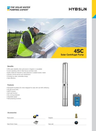 THE SOLAR WATER
PUMPING EXPERT
Accessories
Features
Permanent brushless DC motor designed for solar with over 90% efficiency
SS 304 pump body
MPPT function
Soft start function
Dry running protection
Adjustable speed
Self-protecting functions
Benefits
Offer great reliability when grid power is irregular or unavailable
Lower operating costs to help recoup purchase costs
Easily install and relocate to meet seasonal or variable location needs
Require minimal service and maintenance
Powered by clean, renewable energy
High efficiency
4SC
Solar Centrifugal Pump
Float switch Adapter
Heat Shrink Tubes Seal well
 
