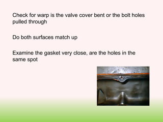Check for warp is the valve cover bent or the bolt holes
pulled through
Do both surfaces match up
Examine the gasket very close, are the holes in the
same spot
 