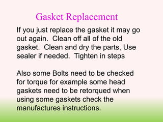 If you just replace the gasket it may go
out again. Clean off all of the old
gasket. Clean and dry the parts, Use
sealer if needed. Tighten in steps
Also some Bolts need to be checked
for torque for example some head
gaskets need to be retorqued when
using some gaskets check the
manufactures instructions.
Gasket Replacement
 