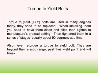 Torque to yield (TTY) bolts are used in many engines
today, they need to be replaced. When installing them
you need to have them clean and oiled then tighten to
manufacture’s preload setting. Then tightened them in a
series of stages usually about 90 degree’s at a time.
Also never retorque a torque to yield bolt. They are
beyond their elastic range, past their yield point and will
break.
Torque to Yield Bolts
 