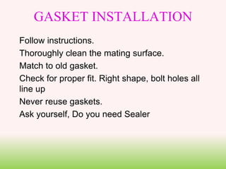 GASKET INSTALLATION
Follow instructions.
Thoroughly clean the mating surface.
Match to old gasket.
Check for proper fit. Right shape, bolt holes all
line up
Never reuse gaskets.
Ask yourself, Do you need Sealer
 