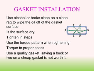 GASKET INSTALLATION
Use alcohol or brake clean on a clean
rag to wipe the oil off of the gasket
surface
Is the surface dry
Tighten in steps
Use the torque pattern when tightening
Torque to proper specs
Use a quality gasket, saving a buck or
two on a cheap gasket is not worth it.
 