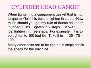 CYLINDER HEAD GASKET
When tightening a component gasket that is not
torque to Yield it is best to tighten in steps. How
much should you go, my rule of thumb has been
if under 60 lbs. Tighten in 2 steps. If over 60
lbs. tighten in three steps. For example if it is to
be tighten to 100 foot lbs. Take it to 35 - 70 –
100.
Many other bolts are to be tighten in steps check
the specs for the machine.
 