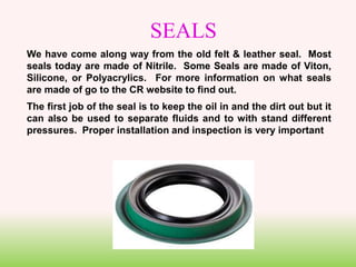 SEALS
We have come along way from the old felt & leather seal. Most
seals today are made of Nitrile. Some Seals are made of Viton,
Silicone, or Polyacrylics. For more information on what seals
are made of go to the CR website to find out.
The first job of the seal is to keep the oil in and the dirt out but it
can also be used to separate fluids and to with stand different
pressures. Proper installation and inspection is very important
 