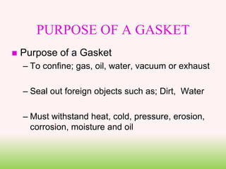 PURPOSE OF A GASKET
 Purpose of a Gasket
– To confine; gas, oil, water, vacuum or exhaust
– Seal out foreign objects such as; Dirt, Water
– Must withstand heat, cold, pressure, erosion,
corrosion, moisture and oil
 