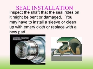 Inspect the shaft that the seal rides on
it might be bent or damaged. You
may have to install a sleeve or clean
up with emery cloth or replace with a
new part
SEAL INSTALLATION
 