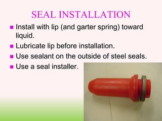 SEAL INSTALLATION
 Install with lip (and garter spring) toward
liquid.
 Lubricate lip before installation.
 Use sealant on the outside of steel seals.
 Use a seal installer.
 