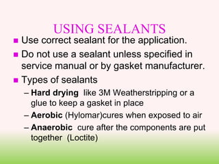 USING SEALANTS
 Use correct sealant for the application.
 Do not use a sealant unless specified in
service manual or by gasket manufacturer.
 Types of sealants
– Hard drying like 3M Weatherstripping or a
glue to keep a gasket in place
– Aerobic (Hylomar)cures when exposed to air
– Anaerobic cure after the components are put
together (Loctite)
 