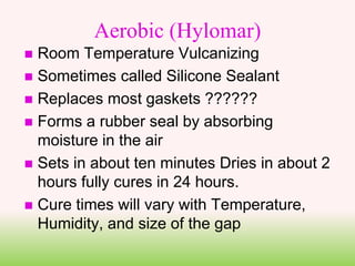 Aerobic (Hylomar)
 Room Temperature Vulcanizing
 Sometimes called Silicone Sealant
 Replaces most gaskets ??????
 Forms a rubber seal by absorbing
moisture in the air
 Sets in about ten minutes Dries in about 2
hours fully cures in 24 hours.
 Cure times will vary with Temperature,
Humidity, and size of the gap
 