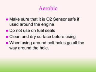 Aerobic
 Make sure that it is O2 Sensor safe if
used around the engine
 Do not use on fuel seals
 Clean and dry surface before using
 When using around bolt holes go all the
way around the hole.
 