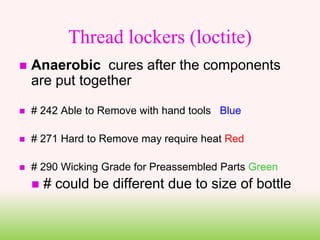 Thread lockers (loctite)
 Anaerobic cures after the components
are put together
 # 242 Able to Remove with hand tools Blue
 # 271 Hard to Remove may require heat Red
 # 290 Wicking Grade for Preassembled Parts Green
 # could be different due to size of bottle
 