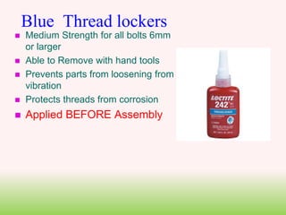 Blue Thread lockers
 Medium Strength for all bolts 6mm
or larger
 Able to Remove with hand tools
 Prevents parts from loosening from
vibration
 Protects threads from corrosion
 Applied BEFORE Assembly
 