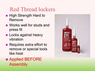 Red Thread lockers
 High Strength Hard to
Remove
 Works well for studs and
press fit
 Locks against heavy
vibration
 Requires extra effort to
remove or special tools
like heat
 Applied BEFORE
Assembly
 