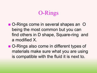 O-Rings
 O-Rings come in several shapes an O
being the most common but you can
find others in D shape, Square-ring and
a modified X.
 O-Rings also come in different types of
materials make sure what you are using
is compatible with the fluid it is next to.
 