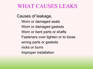 WHAT CAUSES LEAKS
Causes of leakage,
Worn or damaged seals
Worn or damaged gaskets
Worn or bent parts or shafts
Fasteners over tighten or to loose
wrong parts or gaskets
nicks or burrs
Improper installation
 