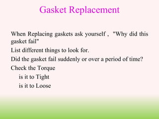 When Replacing gaskets ask yourself , "Why did this
gasket fail"
List different things to look for.
Did the gasket fail suddenly or over a period of time?
Check the Torque
is it to Tight
is it to Loose
Gasket Replacement
 