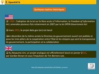 2. OpenDATA

                             Quelques repères historiques



 1966 : l'adoption de la loi sur le libre accès à l'information, la Freedom of Information
Act, amendée plusieurs fois notamment en 2007 par la loi OPEN Government Act

 mars 2009, le projet data.gov (en) est lancé

en décembre de la même année la Directive du gouvernement ouvert est publiée et
pose les trois piliers de la coopération entre l'État et les citoyens qui sont la transparence
du gouvernement, la participation et la collaboration



 Au Royaume-Uni, un projet analogue est officiellement lancé en janvier 2010,
par Gordon Brown et sous l'impulsion de Tim Berners-Lee.



                          http://fr.wikipedia.org/wiki/Donn%C3%A9es_ouvertes
 