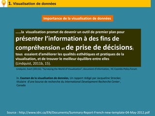1. Visualisation de données


                              Importance de la visualisation de données


     ……la visualisation promet de devenir un outil de premier plan pour
     présenter l’information à des fins de
     compréhension et de prise de décisions;
     tous essaient d’améliorer les qualités esthétiques et pratiques de la
     visualisation, et de trouver le meilleur équilibre entre elles
     (Lindquist, 2011b, 15).
     Lindquist, Evert (2011b). “Surveying the World of Visualization”, document d’information, HC Coombs Policy Forum


      In. Examen de la visualisation de données, Un rapport rédigé par Jacqueline Strecker,
      titulaire d’une bourse de recherche du International Development Recherche Center ,
      Canada




Source : http://www.idrc.ca/EN/Documents/Summary-Report-French-new-template-04-May-2012.pdf
 