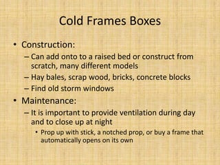 Cold Frames BoxesConstruction:Can add onto to a raised bed or construct from scratch, many different modelsHay bales, scrap wood, bricks, concrete blocksFind old storm windowsMaintenance:It is important to provide ventilation during day and to close up at nightProp up with stick, a notched prop, or buy a frame that automatically opens on its own