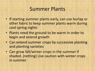 Summer PlantsIf starting summer plants early, can use burlap or other fabric to keep summer plants warm during cool spring nightsPlants need the ground to be warm in order to begin and extend growthCan extend summer crops by successive planting and planting varietiesCan grow fall/winter crops in the summer if shaded. (netting) Use caution with winter crops in summer