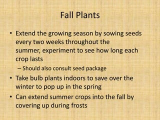 Fall PlantsExtend the growing season by sowing seeds every two weeks throughout the summer, experiment to see how long each crop lastsShould also consult seed packageTake bulb plants indoors to save over the winter to pop up in the springCan extend summer crops into the fall by covering up during frosts