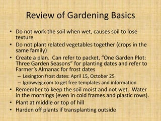 Review of Gardening BasicsDo not work the soil when wet, causes soil to lose textureDo not plant related vegetables together (crops in the same family)Create a plan.  Can refer to packet, “One Garden Plot: Three Garden Seasons” for planting dates and refer to Farmer’s Almanac for frost datesLexington frost dates: April 15, October 25Igrowveg.com to get free templates and informationRemember to keep the soil moist and not wet.  Water in the mornings(even in cold frames and plastic rows).Plant at middle or top of hillHarden off plants if transplanting outside