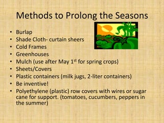 Methods to Prolong the SeasonsBurlapShade Cloth- curtain sheersCold FramesGreenhousesMulch (use after May 1st for spring crops)Sheets/CoversPlastic containers (milk jugs, 2-liter containers)Be inventive!Polyethylene (plastic) row covers with wires or sugar cane for support. (tomatoes, cucumbers, peppers in the summer) 