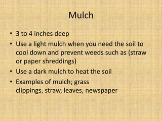 Mulch3 to 4 inches deepUse a light mulch when you need the soil to cool down and prevent weeds such as (straw or paper shreddings)Use a dark mulch to heat the soilExamples of mulch; grass clippings, straw, leaves, newspaper