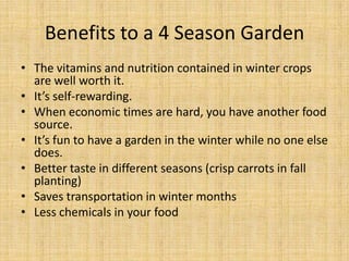Benefits to a 4 Season GardenThe vitamins and nutrition contained in winter crops are well worth it.It’s self-rewarding.When economic times are hard, you have another food source.It’s fun to have a garden in the winter while no one else does.Better taste in different seasons (crisp carrots in fall planting)Saves transportation in winter monthsLess chemicals in your food
