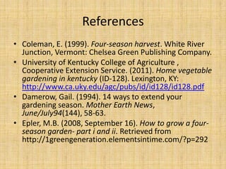 ReferencesColeman, E. (1999). Four-season harvest. White River Junction, Vermont: Chelsea Green Publishing Company.University of Kentucky College of Agriculture , Cooperative Extension Service. (2011). Home vegetable gardening in kentucky (ID-128). Lexington, KY: http://www.ca.uky.edu/agc/pubs/id/id128/id128.pdfDamerow, Gail. (1994). 14 ways to extend your gardening season. Mother Earth News, June/July94(144), 58-63. Epler, M.B. (2008, September 16). How to grow a four-season garden- part i and ii. Retrieved from http://1greengeneration.elementsintime.com/?p=292 