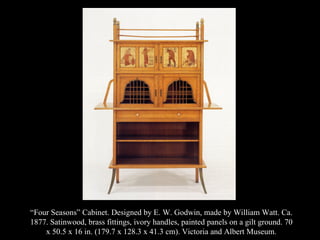 “ Four Seasons” Cabinet. Designed by E. W. Godwin, made by William Watt. Ca. 1877. Satinwood, brass fittings, ivory handles, painted panels on a gilt ground. 70 x 50.5 x 16 in. (179.7 x 128.3 x 41.3 cm). Victoria and Albert Museum. 