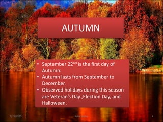 AUTUMN
7/29/2015 Katie Seeley 4
• September 22nd is the first day of
Autumn.
• Autumn lasts from September to
December.
• Observed holidays during this season
are Veteran’s Day ,Election Day, and
Halloween.
 