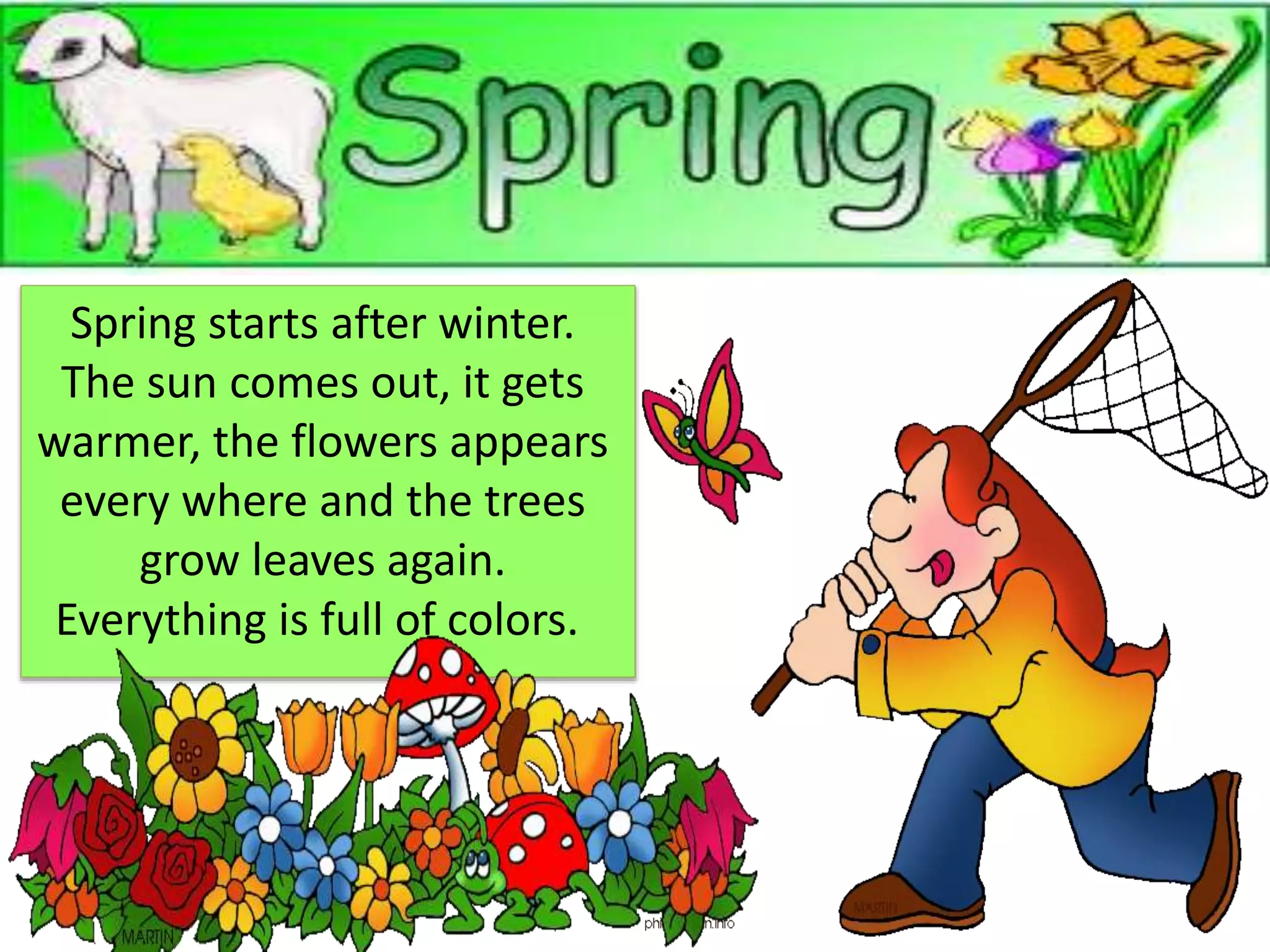 Spring starts after winter.
The sun comes out, it gets
warmer, the flowers appears
every where and the trees
grow leaves again.
Everything is full of colors.