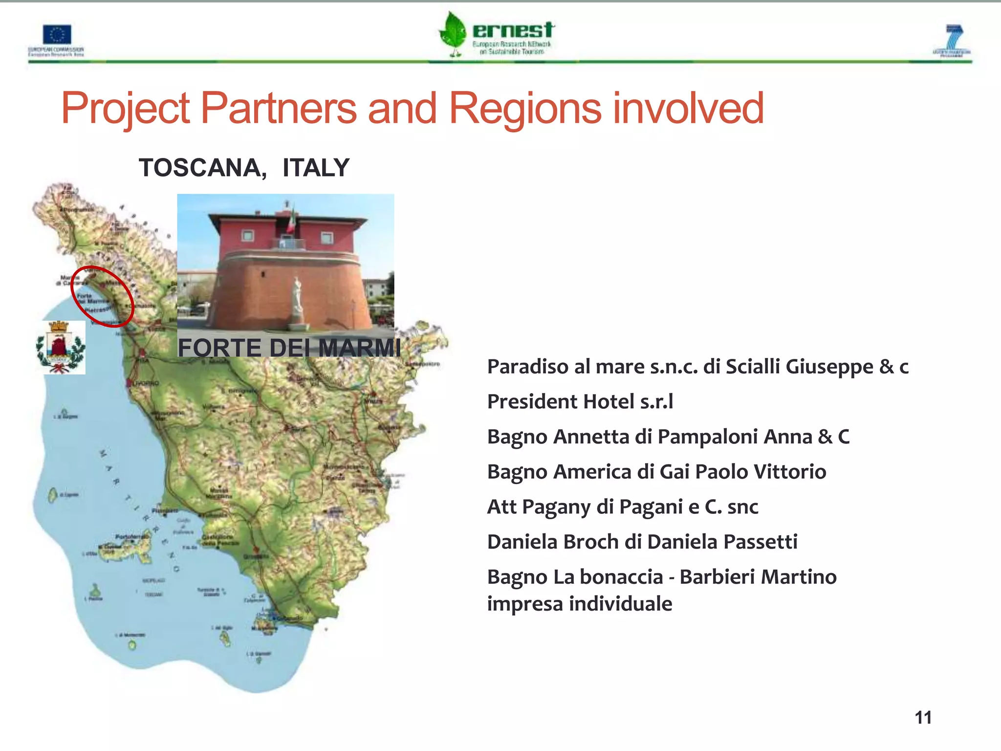 Progetto Ernest
11
Project Partners and Regions involved
TOSCANA, ITALY
FORTE DEI MARMI
Paradiso al mare s.n.c. di Scialli Giuseppe & c
President Hotel s.r.l
Bagno Annetta di Pampaloni Anna & C
Bagno America di Gai Paolo Vittorio
Att Pagany di Pagani e C. snc
Daniela Broch di Daniela Passetti
Bagno La bonaccia - Barbieri Martino
impresa individuale
 