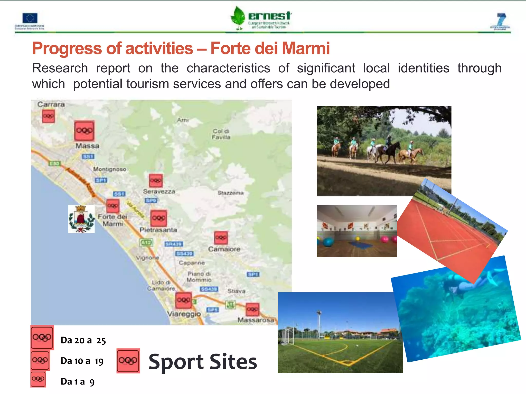 Progetto Ernest
Progress of activities – Forte dei Marmi
Research report on the characteristics of significant local identities through
which potential tourism services and offers can be developed
Sport Sites
Da 20 a 25
Da 10 a 19
Da 1 a 9
 