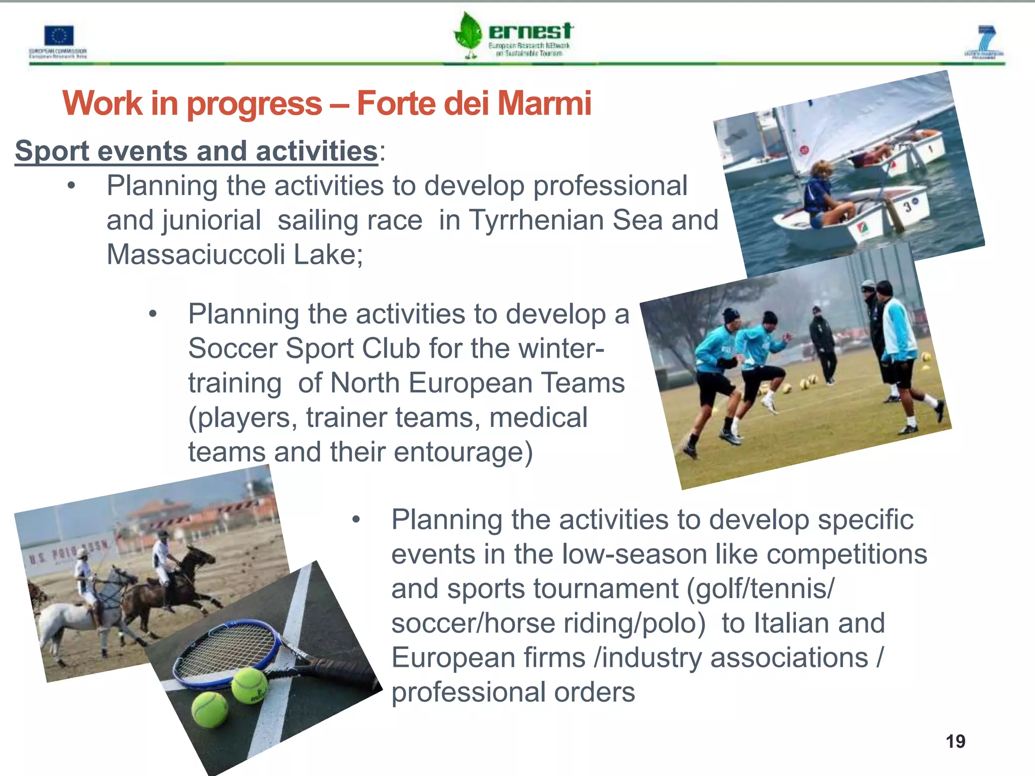 Progetto Ernest
19
Work in progress – Forte dei Marmi
Sport events and activities:
• Planning the activities to develop professional
and juniorial sailing race in Tyrrhenian Sea and
Massaciuccoli Lake;
• Planning the activities to develop specific
events in the low-season like competitions
and sports tournament (golf/tennis/
soccer/horse riding/polo) to Italian and
European firms /industry associations /
professional orders
• Planning the activities to develop a
Soccer Sport Club for the winter-
training of North European Teams
(players, trainer teams, medical
teams and their entourage)
 