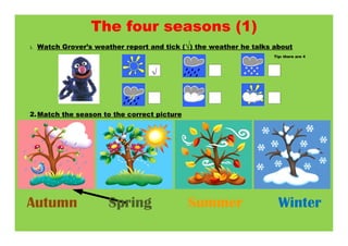 The four seasons (1)
1.   Watch Grover’s weather report and tick (√) the weather he talks about
                                                                     Tip: there are 4



                                   √



2. Match the season to the correct picture




Autumn                  Spring               Summer                    Winter
 