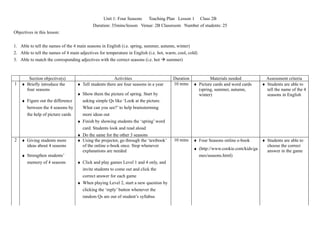 Unit 1: Four Seasons Teaching Plan Lesson 1 Class 2B
                                           Duration: 35mins/lesson Venue: 2B Classroom Number of students: 25
Objectives in this lesson:


1. Able to tell the names of the 4 main seasons in English (i.e. spring, summer, autumn, winter)
2. Able to tell the names of 4 main adjectives for temperature in English (i.e. hot, warm, cool, cold)
3. Able to match the corresponding adjectives with the correct seasons (i.e. hot  summer)



       Section objective(s)                            Activities                       Duration        Materials needed               Assessment criteria
1   ♦ Briefly introduce the        ♦ Tell students there are four seasons in a year     10 mins ♦ Picture cards and word cards       ♦ Students are able to
      four seasons                                                                                (spring, summer, autumn,             tell the name of the 4
                                ♦ Show them the picture of spring. Start by                       winter)                              seasons in English
    ♦ Figure out the difference   asking simple Qs like ‘Look at the picture.
      between the 4 seasons by    What can you see?’ to help brainstorming
      the help of picture cards   more ideas out
                                ♦ Finish by showing students the ‘spring’ word
                                  card. Students look and read aloud
                                ♦ Do the same for the other 3 seasons
2   ♦ Giving students more      ♦ Using the projector, go through the ‘textbook’        10 mins    ♦ Four Seasons online e-book     ♦ Students are able to
      ideas about 4 seasons       of the online e-book once. Stop whenever                                                            choose the correct
                                  explanations are needed                                          ♦ (http://www.cookie.com/kids/ga   answer in the game
    ♦ Strengthen students’                                                                           mes/seasons.html)
      memory of 4 seasons       ♦ Click and play games Level 1 and 4 only, and
                                  invite students to come out and click the
                                  correct answer for each game
                                ♦ When playing Level 2, start a new question by
                                  clicking the ‘reply’ button whenever the
                                  random Qs are out of student’s syllabus
 