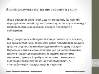 Аналіз результатів: на що звернути увагу

 Якщо результат діяльності медичного центру (за певний
 період) є позитивний, це не означає,що всі послуги закладу є
 прибутковими, а ціна кожної послуги перевищує її
 собівартість.

 Якщо розрахунок собівартості конкретної послуги показав,
 що сума витрат на виробництво даної послуги перевищує її
 ціну, не слід поспішати підвищувати ціну на дану послугу.
 Подальший аналіз може показати, що ця «неприбуткова»
 послуга надається в комплексі із іншими послугами
 медичного центру, і прибутковість такого комплексу
 відповідає бажаному показнику прибутковості. А
                                                                    20
 «неприбуткова» послуга залучає пацієнтів.

Олена Лепешина, компанія «МедЕксперт»        www.medexpert.com.ua
 
