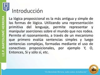 Introducción
La lógica proposicional es la más antigua y simple de
las formas de lógica. Utilizando una representación
primitiva del lenguaje, permite representar y
manipular aserciones sobre el mundo que nos rodea.
Permite el razonamiento, a través de un mecanismo
que primero evalúa sentencias simples y luego
sentencias complejas, formadas mediante el uso de
conectivos proposicionales, por ejemplo Y, O,
Entonces, Si y sólo sí, etc.
 