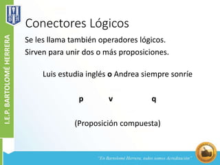 Conectores Lógicos
Se les llama también operadores lógicos.
Sirven para unir dos o más proposiciones.
Luis estudia inglés o Andrea siempre sonríe
p v q
(Proposición compuesta)
 