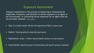 Exposure Assessment
‘Exposure assessment is the process of measuring or estimating the
magnitude, frequency, and duration of human exposure to an agent in
the environment, or estimating future exposures for an agent that has
not yet been released.’ Epa.gov (2012)
 Size: 5.2 million adults (18-54) will experience PTSD in a given year
 Nature: Treating patients experiencing trauma
 Populations: Under 1 million mental health workers to treat patients
 Uncertainies: Specific group of professionals and specific group of patients
 