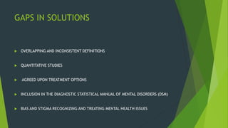 GAPS IN SOLUTIONS
 OVERLAPPING AND INCONSISTENT DEFINITIONS
 QUANTITATIVE STUDIES
 AGREED UPON TREATMENT OPTIONS
 INCLUSION IN THE DIAGNOSTIC STATISTICAL MANUAL OF MENTAL DISORDERS (DSM)
 BIAS AND STIGMA RECOGNIZING AND TREATING MENTAL HEALTH ISSUES
 