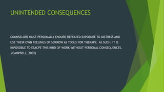 UNINTENDED CONSEQUENCES
COUNSELORS MUST PERSONALLY ENDURE REPEATED EXPOSURE TO DISTRESS AND
USE THEIR OWN FEELINGS OF SORROW AS TOOLS FOR THERAPY. AS SUCH, IT IS
IMPOSSIBLE TO ESACPE THIS KIND OF WORK WITHOUT PERSONAL CONSEQUENCES.
(CAMPBELL, 2002)
 