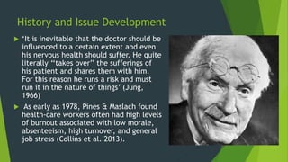 History and Issue Development
 ‘It is inevitable that the doctor should be
influenced to a certain extent and even
his nervous health should suffer. He quite
literally ‘‘takes over’’ the sufferings of
his patient and shares them with him.
For this reason he runs a risk and must
run it in the nature of things’ (Jung,
1966)
 As early as 1978, Pines & Maslach found
health-care workers often had high levels
of burnout associated with low morale,
absenteeism, high turnover, and general
job stress (Collins et al. 2013).
 