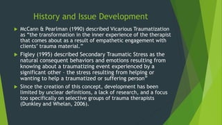 History and Issue Development
 McCann & Pearlman (1990) described Vicarious Traumatization
as “the transformation in the inner experience of the therapist
that comes about as a result of empathetic engagement with
clients’ trauma material.”
 Figley (1995) described Secondary Traumatic Stress as the
natural consequent behaviors and emotions resulting from
knowing about a traumatizing event experienced by a
significant other – the stress resulting from helping or
wanting to help a traumatized or suffering person”
 Since the creation of this concept, development has been
limited by unclear definitions, a lack of research, and a focus
too specifically on selective groups of trauma therapists
(Dunkley and Whelan, 2006).
 