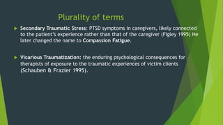 Plurality of terms
 Secondary Traumatic Stress: PTSD symptoms in caregivers, likely connected
to the patient’s experience rather than that of the caregiver (Figley 1995) He
later changed the name to Compassion Fatigue.
 Vicarious Traumatization: the enduring psychological consequences for
therapists of exposure to the traumatic experiences of victim clients
(Schauben & Frazier 1995).
 