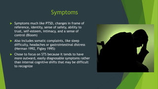 Symptoms
 Symptoms much like PTSD, changes in frame of
reference, identity, sense of safety, ability to
trust, self-esteem, intimacy, and a sense of
control (Bloom)
 Also includes somatic complaints, like sleep
difficulty, headaches or gastrointestinal distress
(Herman 1992, Figley 1995)
 Chose to focus on STS because it tends to have
more outward, easily diagnosable symptoms rather
than internal cognitive shifts that may be difficult
to recognize
 
